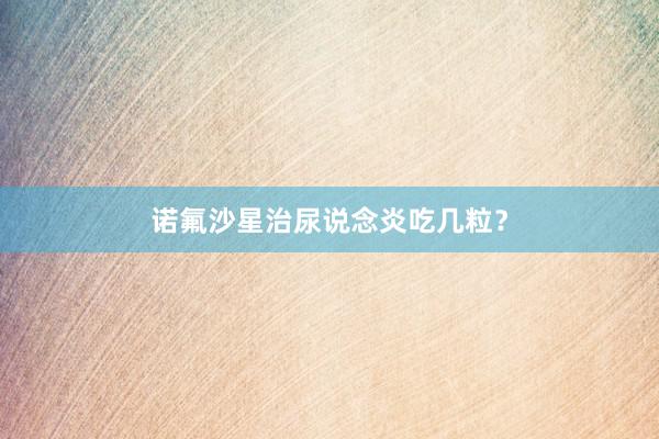 诺氟沙星治尿说念炎吃几粒？