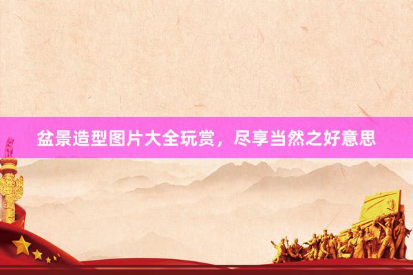 盆景造型图片大全玩赏，尽享当然之好意思