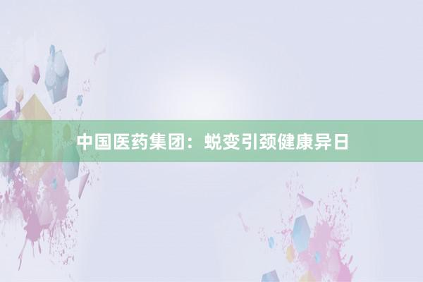 中国医药集团：蜕变引颈健康异日