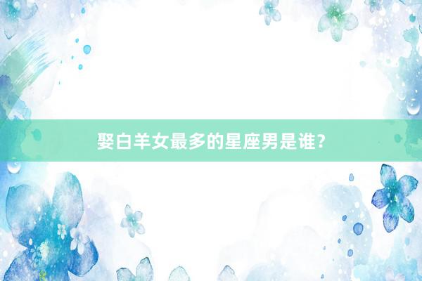 娶白羊女最多的星座男是谁？