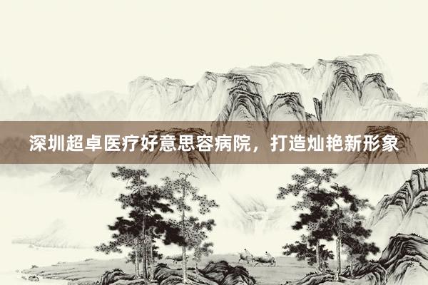 深圳超卓医疗好意思容病院，打造灿艳新形象